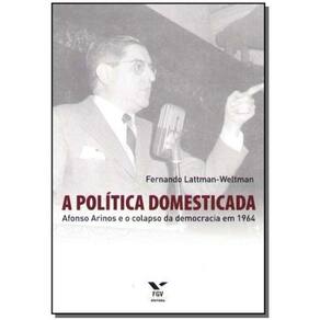 a Política Domesticada - Afonso Arinos e o Colapso da Democracia em 1964