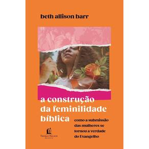 a Construção Da Feminilidade Bíblica - Como a Submissão Das Mulheres Se Tornou a Verdade Do Evangelh